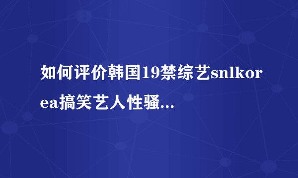 如何评价韩国19禁综艺snlkorea搞笑艺人性骚扰嘉宾事件?