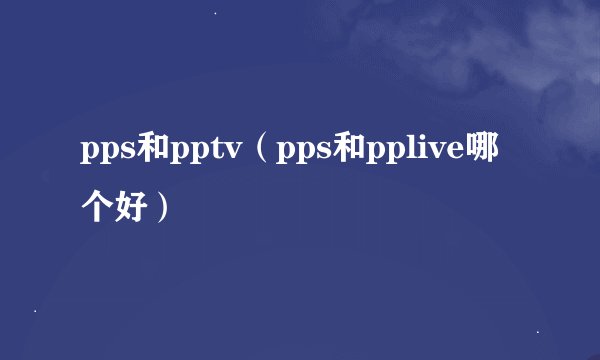 pps和pptv（pps和pplive哪个好）