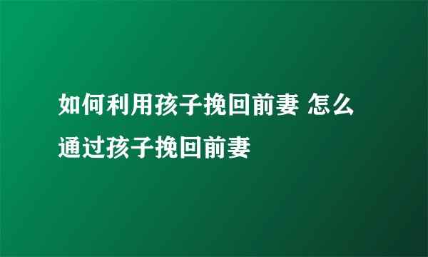 如何利用孩子挽回前妻 怎么通过孩子挽回前妻