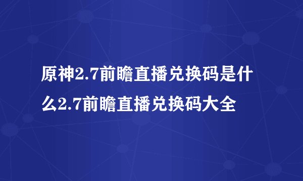 原神2.7前瞻直播兑换码是什么2.7前瞻直播兑换码大全