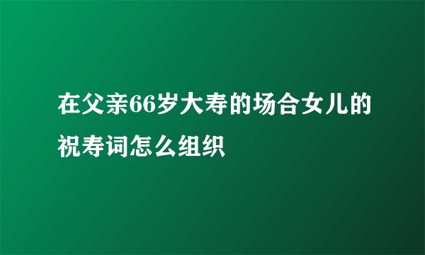 在父亲66岁大寿的场合女儿的祝寿词怎么组织