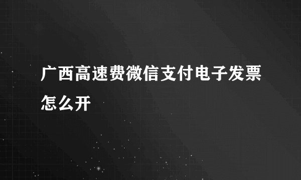 广西高速费微信支付电子发票怎么开
