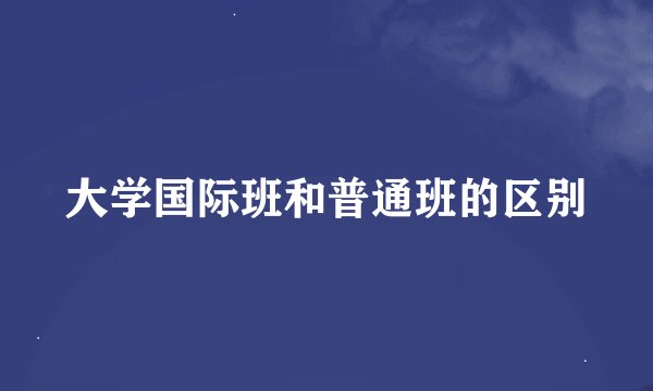 大学国际班和普通班的区别