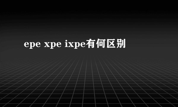 epe xpe ixpe有何区别