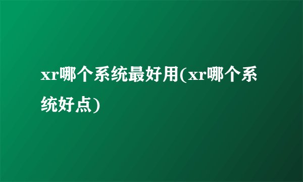 xr哪个系统最好用(xr哪个系统好点)