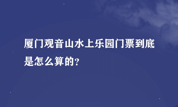厦门观音山水上乐园门票到底是怎么算的？