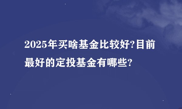 2025年买啥基金比较好?目前最好的定投基金有哪些?