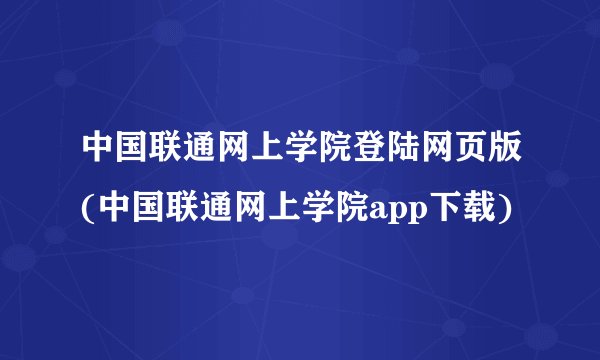 中国联通网上学院登陆网页版(中国联通网上学院app下载)