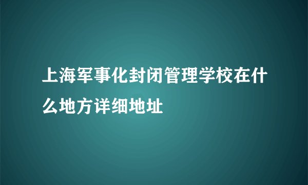上海军事化封闭管理学校在什么地方详细地址