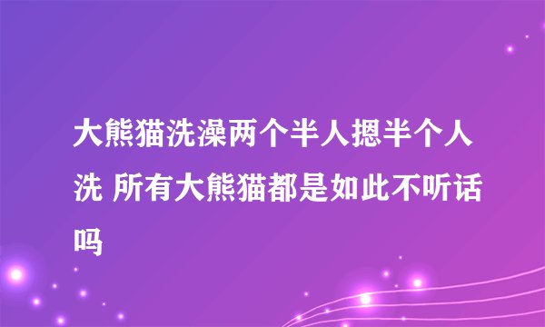 大熊猫洗澡两个半人摁半个人洗 所有大熊猫都是如此不听话吗