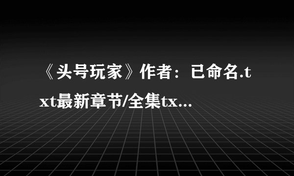 《头号玩家》作者：已命名.txt最新章节/全集txt免费下载