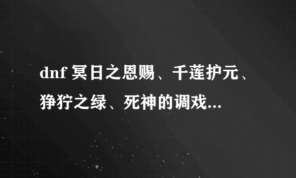 dnf 冥日之恩赐、千莲护元、狰狞之绿、死神的调戏各个的属性,知道哪个说哪个拜托了各位 谢谢