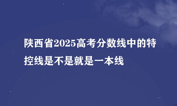 陕西省2025高考分数线中的特控线是不是就是一本线