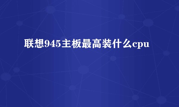 联想945主板最高装什么cpu