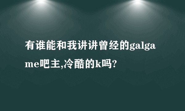 有谁能和我讲讲曾经的galgame吧主,冷酷的k吗?