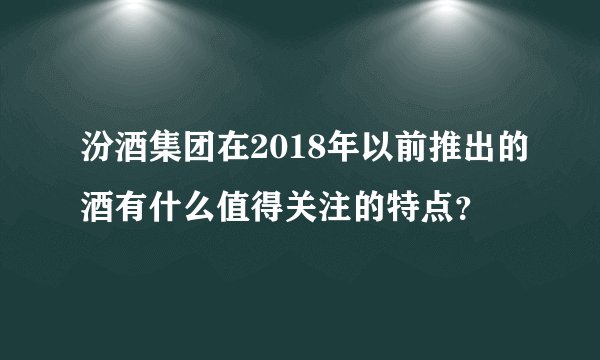 汾酒集团在2018年以前推出的酒有什么值得关注的特点?