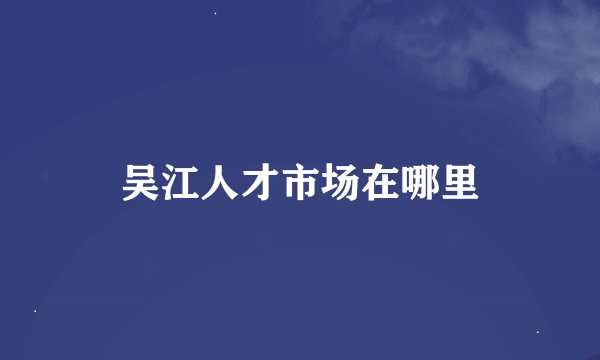 吴江人才市场在哪里