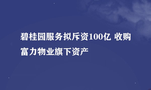 碧桂园服务拟斥资100亿 收购富力物业旗下资产