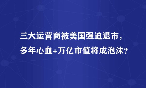 三大运营商被美国强迫退市，多年心血+万亿市值将成泡沫？