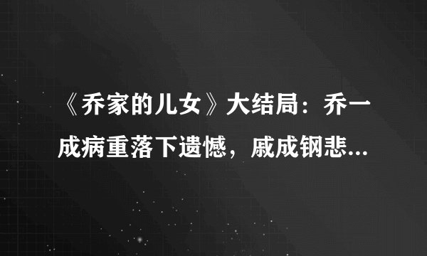 《乔家的儿女》大结局：乔一成病重落下遗憾，戚成钢悲惨出局，乔七七活得最精彩！