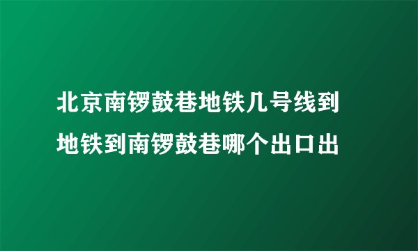 北京南锣鼓巷地铁几号线到 地铁到南锣鼓巷哪个出口出