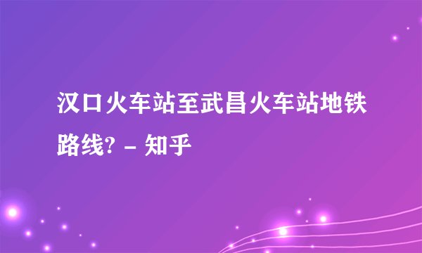 汉口火车站至武昌火车站地铁路线? - 知乎