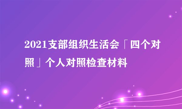 2021支部组织生活会「四个对照」个人对照检查材料