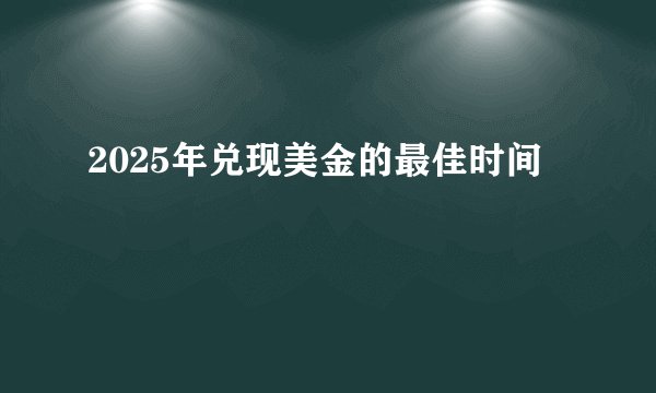 2025年兑现美金的最佳时间