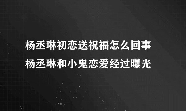 杨丞琳初恋送祝福怎么回事 杨丞琳和小鬼恋爱经过曝光
