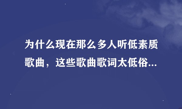 为什么现在那么多人听低素质歌曲，这些歌曲歌词太低俗了比如“”爱哥的美女你听哥说，哥哥的家里已有老婆