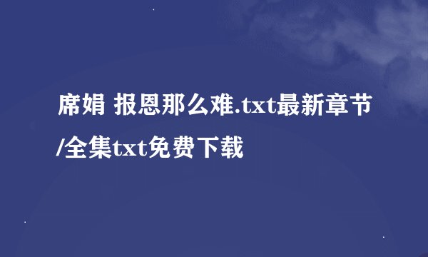 席娟 报恩那么难.txt最新章节/全集txt免费下载