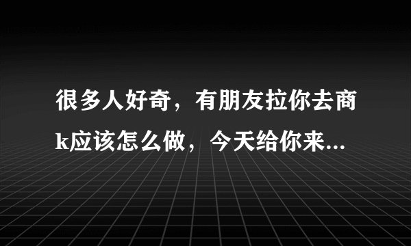 很多人好奇,有朋友拉你去商k应该怎么做,今天给你来个保姆级的教程。