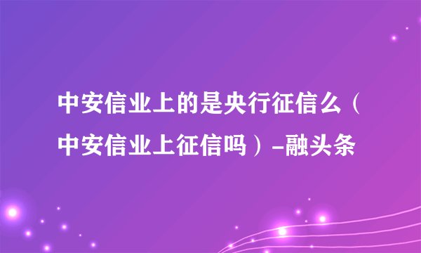 中安信业上的是央行征信么（中安信业上征信吗）-融头条