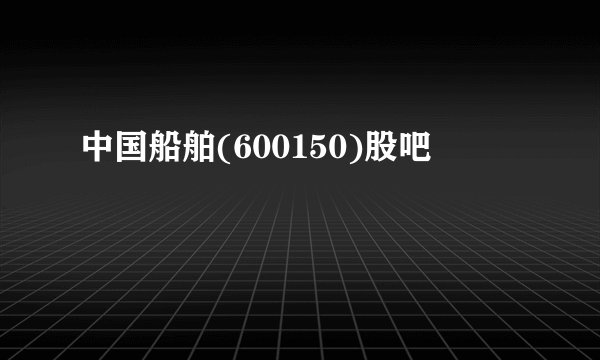 中国船舶(600150)股吧