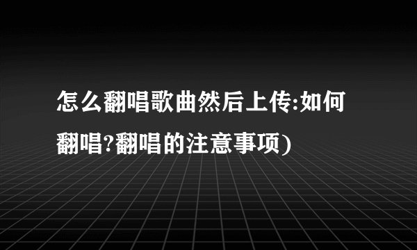 怎么翻唱歌曲然后上传:如何翻唱?翻唱的注意事项)