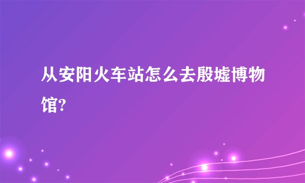 从安阳火车站怎么去殷墟博物馆?