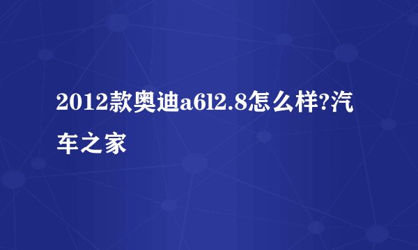 2012款奥迪a6l2.8怎么样?汽车之家