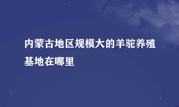 内蒙古地区规模大的羊驼养殖基地在哪里