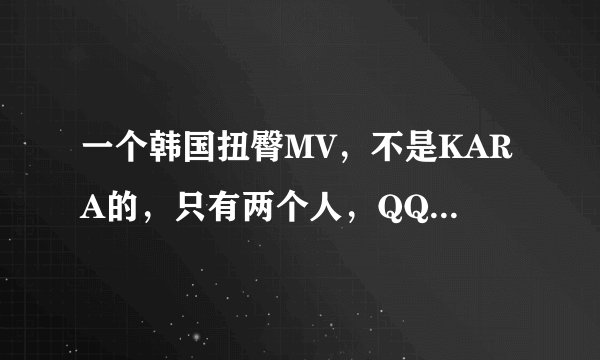 一个韩国扭臀MV，不是KARA的，只有两个人，QQ音乐上推荐过！好像是坐在凳子上扭得!歌挺好听的