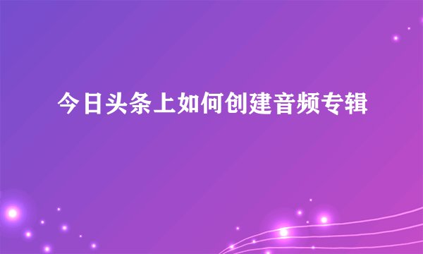今日头条上如何创建音频专辑
