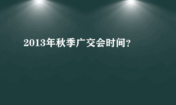 2013年秋季广交会时间？