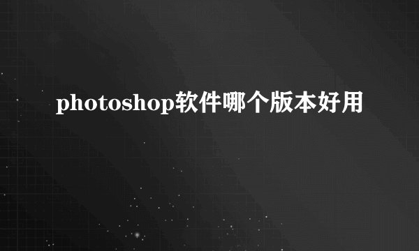photoshop软件哪个版本好用