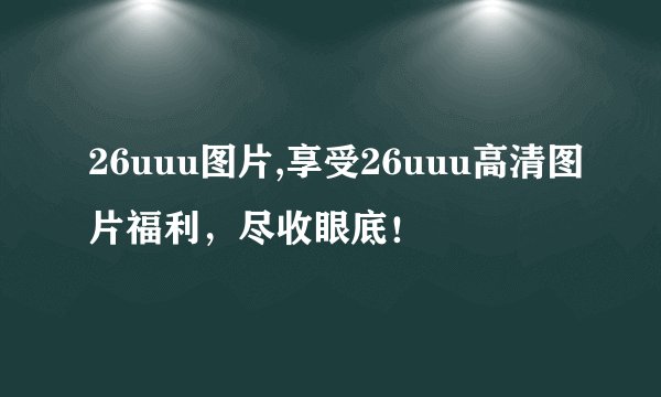 26uuu图片,享受26uuu高清图片福利，尽收眼底！