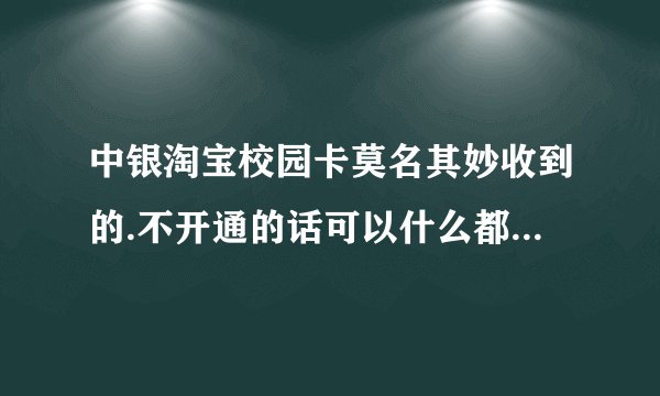 中银淘宝校园卡莫名其妙收到的.不开通的话可以什么都不...