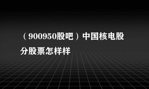 （900950股吧）中国核电股分股票怎样样