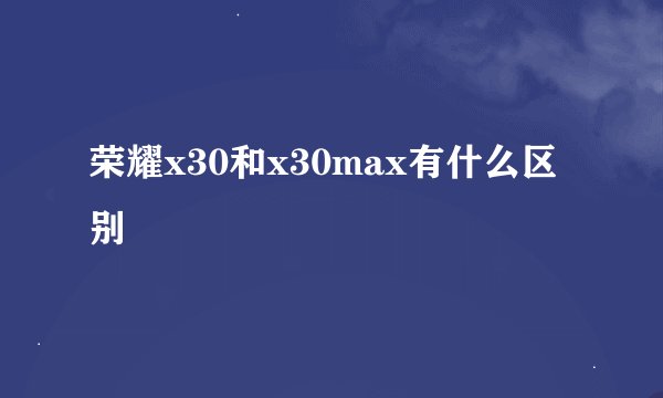 荣耀x30和x30max有什么区别