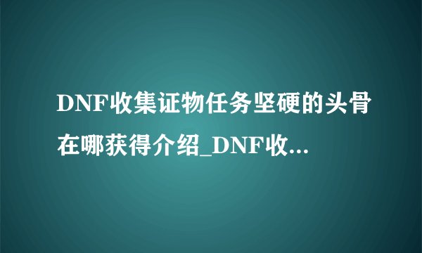 DNF收集证物任务坚硬的头骨在哪获得介绍_DNF收集证物任务坚硬的头骨在哪获得是什么