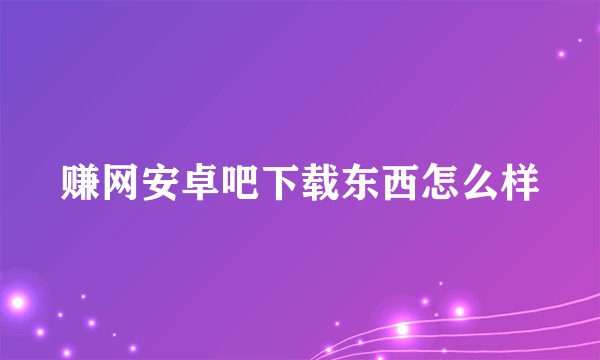 赚网安卓吧下载东西怎么样