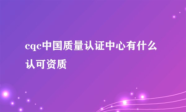 cqc中国质量认证中心有什么认可资质