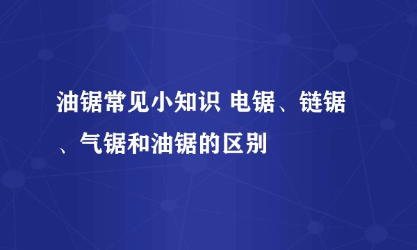 油锯常见小知识 电锯、链锯、气锯和油锯的区别
